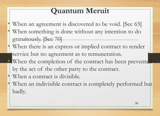 Quantum Meruit
• When an agreement is discovered to be void. [Sec 65]
• When something is done without any intention to do
gratuitously. [Sec 70]
• When there is an express or implied contract to render
service but no agreement as to remuneration.
• When the completion of the contract has been prevented
by the act of the other party to the contract.
• When a contract is divisible.
• When an indivisible contract is completely performed but
badly.
50
 