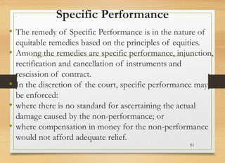 Specific Performance
• The remedy of Specific Performance is in the nature of
equitable remedies based on the principles of equities.
• Among the remedies are specific performance, injunction,
rectification and cancellation of instruments and
rescission of contract.
• In the discretion of the court, specific performance may
be enforced:
• where there is no standard for ascertaining the actual
damage caused by the non-performance; or
• where compensation in money for the non-performance
would not afford adequate relief.
51
 