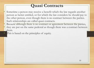 Quasi Contracts
• Sometime a person may receive a benefit which the law regards another
person as better entitled, or for which the law considers he should pay to
the other person, even though there is no contract between the parties.
Such relationships are called quasi contracts.
• Because although there is no contract or agreement between the parties,
• they are put on the same pedestal as though there was a contract between
them.
• This is based on the principles of equity.
53
 