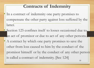 Contracts of Indemnity
• In a contract of indemnity one party promises to
compensate the other party against loss suffered by the
latter.
• Section 125 confines itself to losses occasioned due to
an act of promisor or due to act of any other persons.
• A contract by which one party promises to save the
other from loss caused to him by the conduct of the
promisor himself or by the conduct of any other person
is called a contract of indemnity. [Sec 124]
55
 