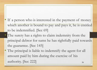 • If a person who is interested in the payment of money
which another is bound to pay and pays it, he is entitled
to be indemnified. [Sec 69]
• The surety has a rights to claim indemnity from the
principal debtor for sums he has rightfully paid towards
the guarantee. [Sec 145]
• The principal is liable to indemnify the agent for all
amount paid by him during the exercise of his
authority. [Sec 222] 56
 