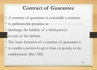 Contract of Guarantee
• A contract of guarantee is essentially a contract
• to perform the promise or
• discharge the liability of a third person
• in case of his default.
• The basic function of a contract of guarantee is
• to enable a person to get a loan, or goods, or an
employment. [Sec 126]
58
 