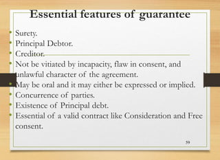Essential features of guarantee
• Surety.
• Principal Debtor.
• Creditor.
• Not be vitiated by incapacity, flaw in consent, and
unlawful character of the agreement.
• May be oral and it may either be expressed or implied.
• Concurrence of parties.
• Existence of Principal debt.
• Essential of a valid contract like Consideration and Free
consent.
59
 