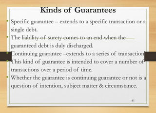Kinds of Guarantees
• Specific guarantee – extends to a specific transaction or a
single debt.
• The liability of surety comes to an end when the
guaranteed debt is duly discharged.
• Continuing guarantee –extends to a series of transaction.
• This kind of guarantee is intended to cover a number of
transactions over a period of time.
• Whether the guarantee is continuing guarantee or not is a
question of intention, subject matter & circumstance.
61
 