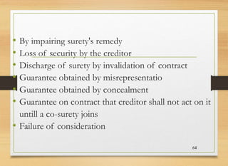 • By impairing surety's remedy
• Loss of security by the creditor
• Discharge of surety by invalidation of contract
• Guarantee obtained by misrepresentatio
• Guarantee obtained by concealment
• Guarantee on contract that creditor shall not act on it
untill a co-surety joins
• Failure of consideration
64
 