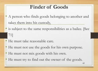 Finder of Goods
• A person who finds goods belonging to another and
takes them into his custody,
• is subject to the same responsibilities as a bailee. [Sec
71]
• He must take reasonable care.
• He must not use the goods for his own purpose.
• He must not mix goods with his own.
• He must try to find out the owner of the goods.
65
 