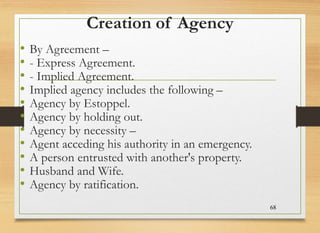 Creation of Agency
• By Agreement –
• - Express Agreement.
• - Implied Agreement.
• Implied agency includes the following –
• Agency by Estoppel.
• Agency by holding out.
• Agency by necessity –
• Agent acceding his authority in an emergency.
• A person entrusted with another's property.
• Husband and Wife.
• Agency by ratification.
68
 