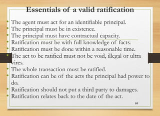 Essentials of a valid ratification
• The agent must act for an identifiable principal.
• The principal must be in existence.
• The principal must have contractual capacity.
• Ratification must be with full knowledge of facts.
• Ratification must be done within a reasonable time.
• The act to be ratified must not be void, illegal or ultra
vires.
• The whole transaction must be ratified.
• Ratification can be of the acts the principal had power to
do.
• Ratification should not put a third party to damages.
• Ratification relates back to the date of the act.
69
 
