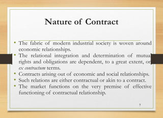 Nature of Contract
• The fabric of modern industrial society is woven around
economic relationships.
• The relational integration and determination of mutual
rights and obligations are dependent, to a great extent, on
ex contractum terms.
• Contracts arising out of economic and social relationships.
• Such relations are either contractual or akin to a contract.
• The market functions on the very premise of effective
functioning of contractual relationship.
7
 