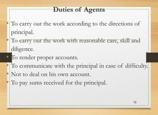 Duties of Agents
• To carry out the work according to the directions of
principal.
• To carry out the work with reasonable care, skill and
diligence.
• To render proper accounts.
• To communicate with the principal in case of difficulty.
• Not to deal on his own account.
• To pay sums received for the principal.
70
 