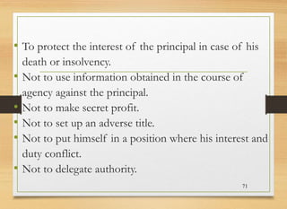 • To protect the interest of the principal in case of his
death or insolvency.
• Not to use information obtained in the course of
agency against the principal.
• Not to make secret profit.
• Not to set up an adverse title.
• Not to put himself in a position where his interest and
duty conflict.
• Not to delegate authority.
71
 