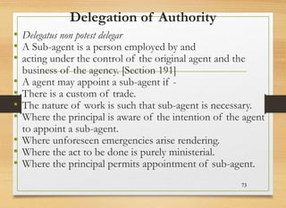 Delegation of Authority
• Delegatus non potest delegar
• A Sub-agent is a person employed by and
• acting under the control of the original agent and the
business of the agency. [Section 191]
• A agent may appoint a sub-agent if -
• There is a custom of trade.
• The nature of work is such that sub-agent is necessary.
• Where the principal is aware of the intention of the agent
to appoint a sub-agent.
• Where unforeseen emergencies arise rendering.
• Where the act to be done is purely ministerial.
• Where the principal permits appointment of sub-agent.
73
 
