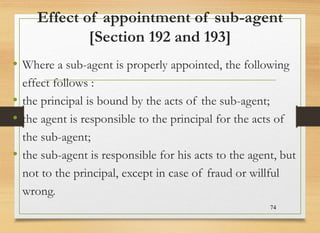 Effect of appointment of sub-agent
[Section 192 and 193]
• Where a sub-agent is properly appointed, the following
effect follows :
• the principal is bound by the acts of the sub-agent;
• the agent is responsible to the principal for the acts of
the sub-agent;
• the sub-agent is responsible for his acts to the agent, but
not to the principal, except in case of fraud or willful
wrong.
74
 