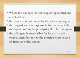 • Where the sub-agent is not properly appointed, the
effect will be :
• the principal is not bound by the acts of sub-agent;
• the original agent is responsible for the acts of the
sub-agent both to the principal and to he third party;
• the sub-agent is responsible for his acts to the
original agent but not to the principal even in case
of fraud or willful wrong.
75
 