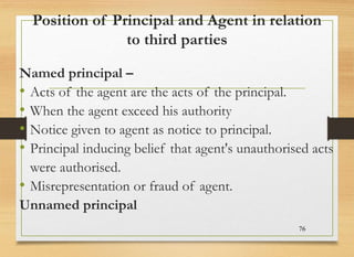 Position of Principal and Agent in relation
to third parties
Named principal –
• Acts of the agent are the acts of the principal.
• When the agent exceed his authority
• Notice given to agent as notice to principal.
• Principal inducing belief that agent's unauthorised acts
were authorised.
• Misrepresentation or fraud of agent.
Unnamed principal
76
 