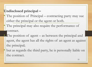 Undisclosed principal –
• The position of Principal – contracting party may sue
either the principal or the agent or both.
• The principal may also require the performance of
contract.
• The position of agent – as between the principal and
agent, the agent has all the rights of an agent as against
the principal;
• but as regards the third party, he is personally liable on
the contract.
77
 