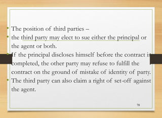 • The position of third parties –
• the third party may elect to sue either the principal or
the agent or both.
• If the principal discloses himself before the contract is
completed, the other party may refuse to fulfill the
contract on the ground of mistake of identity of party.
• The third party can also claim a right of set-off against
the agent.
78
 