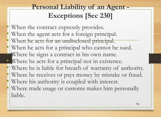 Personal Liability of an Agent -
Exceptions [Sec 230]
• When the contract expressly provides.
• When the agent acts for a foreign principal.
• When he acts for an undisclosed principal.
• When he acts for a principal who cannot be sued.
• Where he signs a contract in his own name.
• Where he acts for a principal not in existence.
• Where he is liable for breach of warranty of authority.
• Where he receives or pays money by mistake or fraud.
• Where his authority is coupled with interest.
• Where trade usage or customs makes him personally
liable.
79
 
