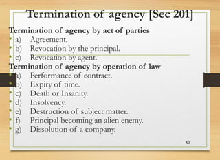 Termination of agency [Sec 201]
Termination of agency by act of parties
• a) Agreement.
• b) Revocation by the principal.
• c) Revocation by agent.
Termination of agency by operation of law
• a) Performance of contract.
• b) Expiry of time.
• c) Death or Insanity.
• d) Insolvency.
• e) Destruction of subject matter.
• f) Principal becoming an alien enemy.
• g) Dissolution of a company.
80
 
