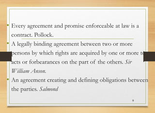 • Every agreement and promise enforceable at law is a
contract. Pollock.
• A legally binding agreement between two or more
persons by which rights are acquired by one or more to
acts or forbearances on the part of the others. Sir
William Anson.
• An agreement creating and defining obligations between
the parties. Salmond
9
 