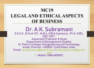 MC19
LEGALAND ETHICALASPECTS
OF BUSINESS
Dr. A.K. Subramani
D.E.E.E., B.Tech (IT)., M.B.A. (HR & Systems)., Ph.D. (HR).,
UGC-NET.,
Associate Professor & Head
Department of Management Studies,
St. Peter's College of Engineering and Technology,
Avadi, Chennai - 600054. Tamil Nadu, India.
Email: aksubramani@gmail.com / draksubramani@gmail
.com
• Mobile: 9884485825.
1
 