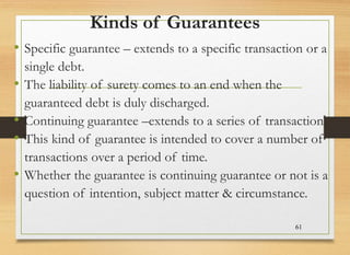 Kinds of Guarantees
• Specific guarantee – extends to a specific transaction or a
single debt.
• The liability of surety c...