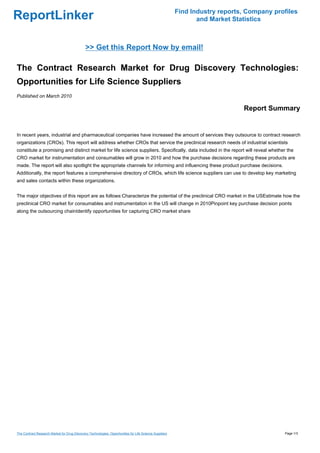 Find Industry reports, Company profiles
ReportLinker                                                                                                    and Market Statistics



                                              >> Get this Report Now by email!

The Contract Research Market for Drug Discovery Technologies:
Opportunities for Life Science Suppliers
Published on March 2010

                                                                                                                              Report Summary


In recent years, industrial and pharmaceutical companies have increased the amount of services they outsource to contract research
organizations (CROs). This report will address whether CROs that service the preclinical research needs of industrial scientists
constitute a promising and distinct market for life science suppliers. Specifically, data included in the report will reveal whether the
CRO market for instrumentation and consumables will grow in 2010 and how the purchase decisions regarding these products are
made. The report will also spotlight the appropriate channels for informing and influencing these product purchase decisions.
Additionally, the report features a comprehensive directory of CROs, which life science suppliers can use to develop key marketing
and sales contacts within these organizations.


The major objectives of this report are as follows:Characterize the potential of the preclinical CRO market in the USEstimate how the
preclinical CRO market for consumables and instrumentation in the US will change in 2010Pinpoint key purchase decision points
along the outsourcing chainIdentify opportunities for capturing CRO market share




The Contract Research Market for Drug Discovery Technologies: Opportunities for Life Science Suppliers                                     Page 1/3
 