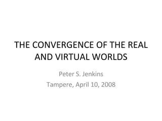 THE CONVERGENCE OF THE REAL AND VIRTUAL WORLDS Peter S. Jenkins Tampere, April 10, 2008 