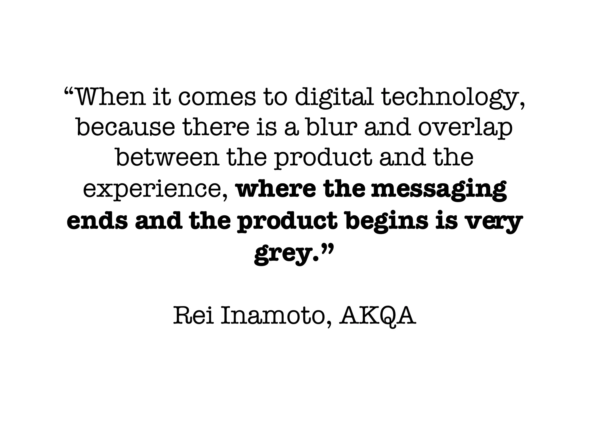 “ When it comes to digital technology, because there is a blur and overlap between the product and the experience,  where the messaging ends and the product begins is very grey.” Rei Inamoto, AKQA 