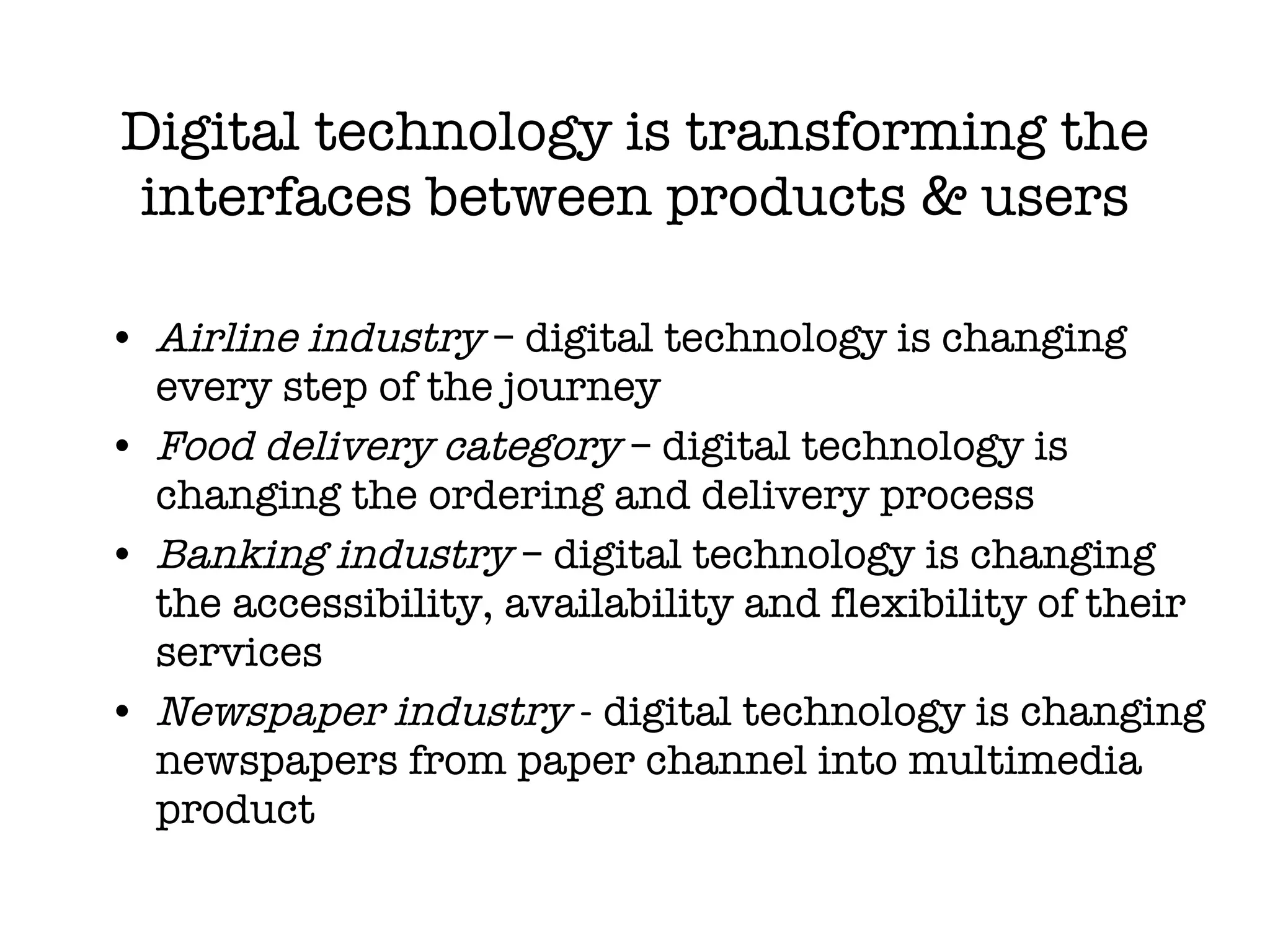 Digital technology is transforming the interfaces between products & users Airline industry  – digital technology is changing every step of the journey Food  delivery category  – digital technology is changing the ordering and delivery process  Banking industry  –  digital technology is changing the accessibility, availability and flexibility of their services Newspaper industry  - digital technology is changing newspapers from paper channel into multimedia product 