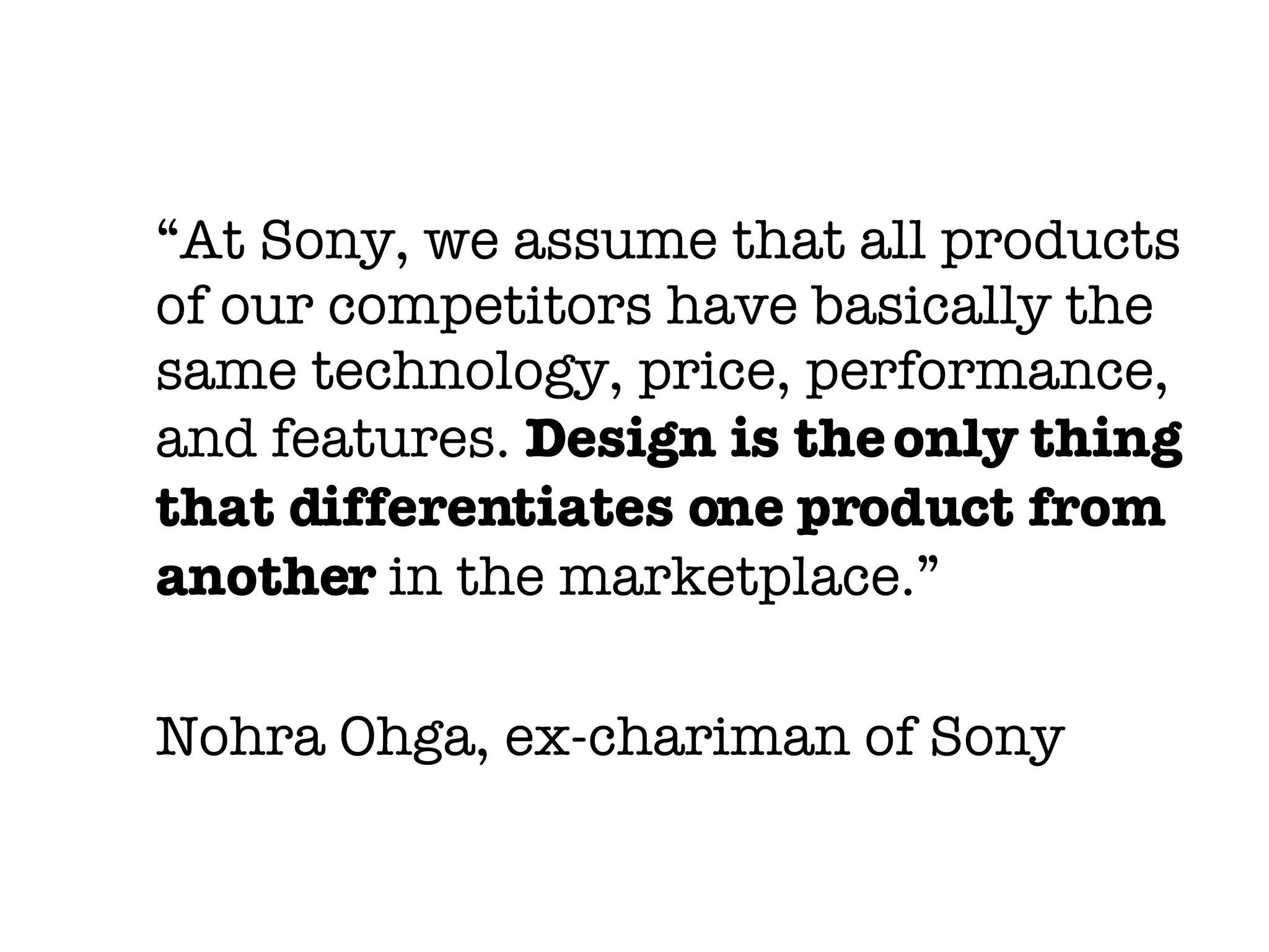 “ At Sony, we assume that all products of our competitors have basically the same technology, price, performance, and features.  Design is the only thing that differentiates one product from another  in the marketplace.” Nohra Ohga, ex-chariman of Sony 
