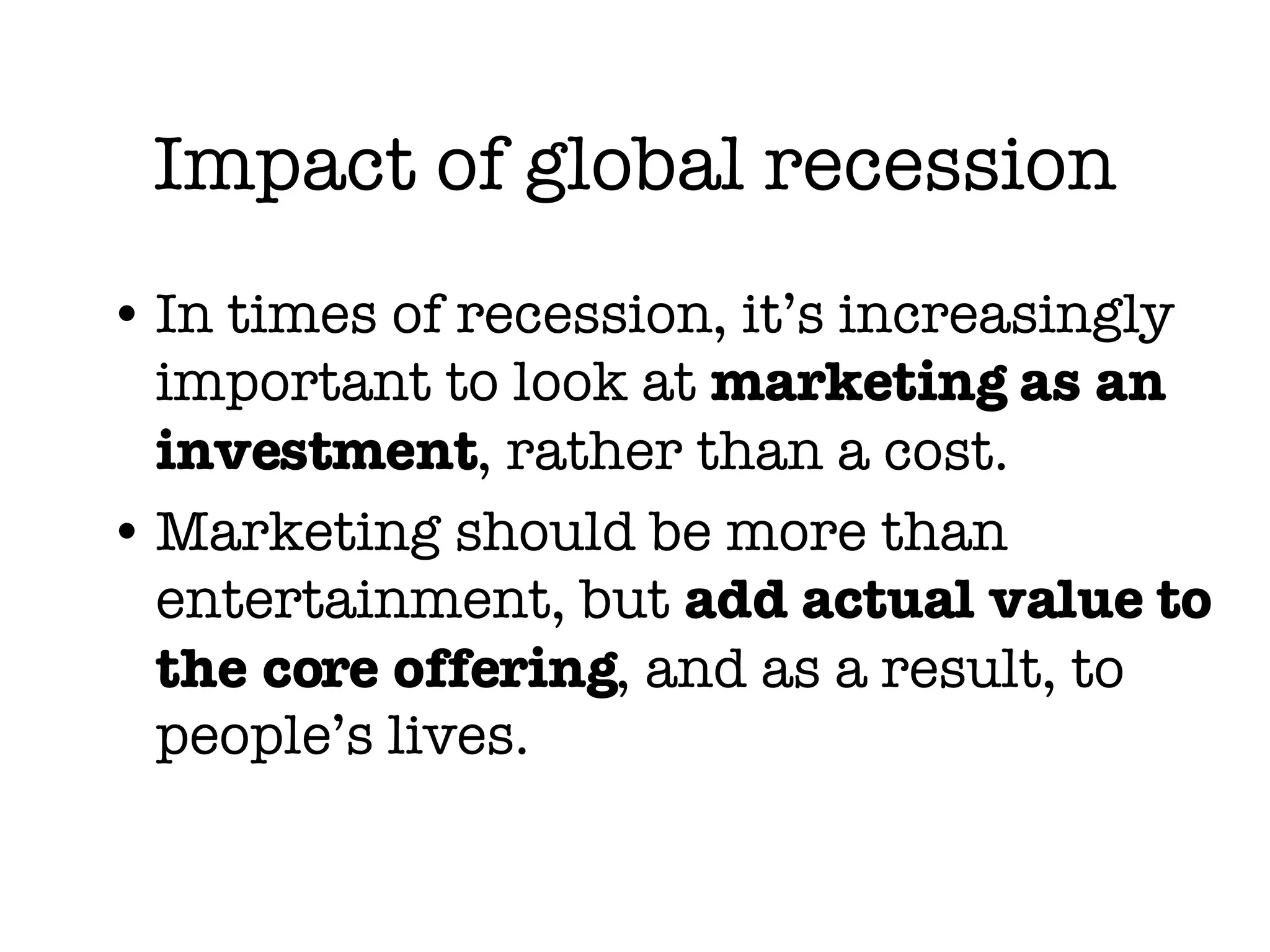 Impact of global recession In times of recession, it’s increasingly important to look at  marketing as an investment , rather than a cost. Marketing should be more than entertainment, but  add actual value to the core offering , and as a result, to people’s lives. 