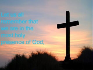 Let us all remember that we are in the most holy presence of God, 