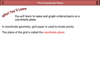 The Coordinate Plane You will learn to name and graph ordered pairs on a coordinate plane. What You'll Learn In coordinate geometry, grid paper is used to locate points. The plane of the grid is called the  coordinate plane . 