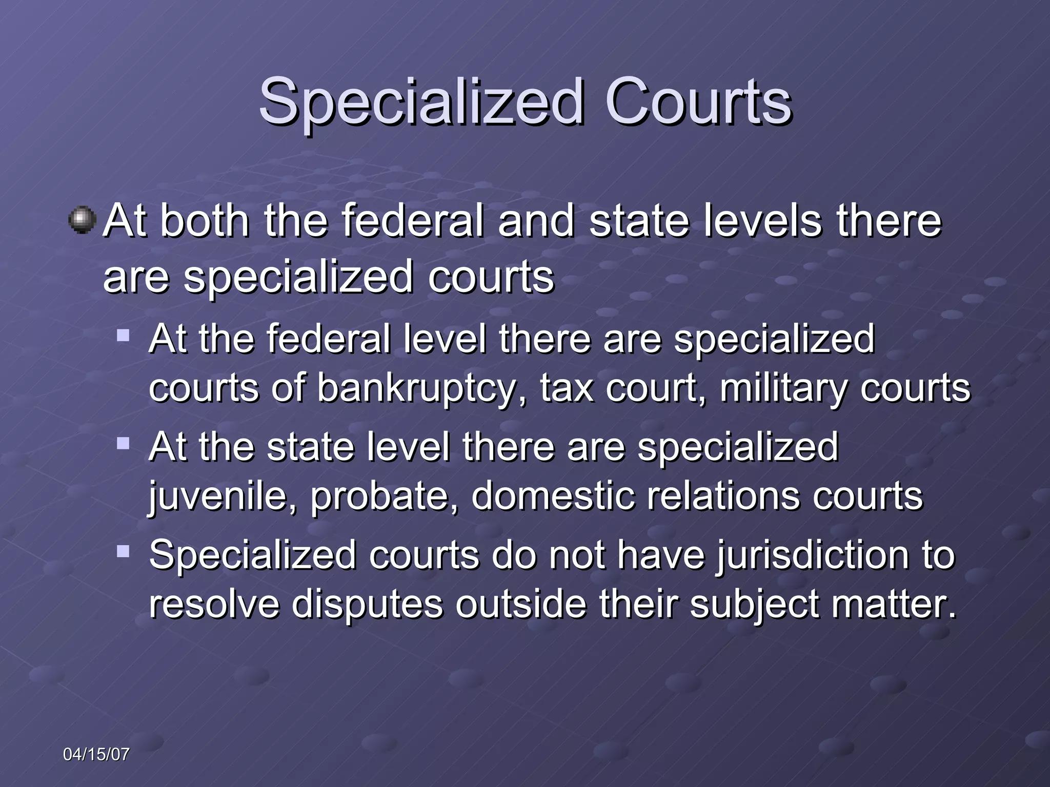 Specialized Courts At both the federal and state levels there are specialized courts At the federal level there are specialized courts of bankruptcy, tax court, military courts At the state level there are specialized juvenile, probate, domestic relations courts Specialized courts do not have jurisdiction to resolve disputes outside their subject matter.  