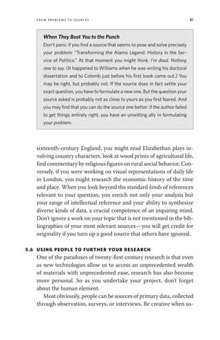 From Problems to Sources 81
sixteenth-century England, you might read Elizabethan plays in-
volving country characters, look at wood prints of agricultural life,
find commentary by religious figures on rural social behavior. Con-
versely, if you were working on visual representations of daily life
in London, you might research the economic history of the time
and place. When you look beyond the standard kinds of references
relevant to your question, you enrich not only your analysis but
your range of intellectual reference and your ability to synthesize
diverse kinds of data, a crucial competence of an inquiring mind.
Don’t ignore a work on your topic that is not mentioned in the bib-
liographies of your most relevant sources—you will get credit for
originality if you turn up a good source that others have ignored.
5.6 USING PEOPLE TO FURTHER YOUR RESEARCH
One of the paradoxes of twenty-first-century research is that even
as new technologies allow us to access an unprecedented wealth
of materials with unprecedented ease, research has also become
more personal. So as you undertake your project, don’t forget
about the human element.
Most obviously, people can be sources of primary data, collected
through observation, surveys, or interviews. Be creative when us-
When They Beat You to the Punch
Don’t panic if you find a source that seems to pose and solve precisely
your problem: “Transforming the Alamo Legend: History in the Ser-
vice of Politics.” At that moment you might think, I’m dead. Nothing
new to say. (It happened to Williams when he was writing his doctoral
dissertation and to Colomb just before his first book came out.) You
may be right, but probably not. If the source does in fact settle your
exact question, you have to formulate a new one. But the question your
source asked is probably not as close to yours as you first feared. And
you may find that you can do the source one better: if the author failed
to get things entirely right, you have an unwitting ally in formulating
your problem.
 