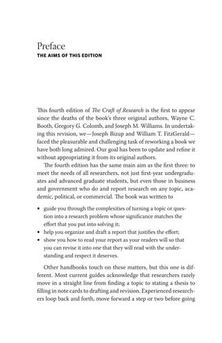 Preface
THE AIMS OF THIS EDITION
This fourth edition of The Craft of Research is the first to appear
since the deaths of the book’s three original authors, Wayne C.
Booth, Gregory G. Colomb, and Joseph M. Williams. In undertak-
ing this revision, we—Joseph Bizup and William T. FitzGerald—
faced the pleasurable and challenging task of reworking a book we
have both long admired. Our goal has been to update and refine it
without appropriating it from its original authors.
The fourth edition has the same main aim as the first three: to
meet the needs of all researchers, not just first-year undergradu-
ates and advanced graduate students, but even those in business
and government who do and report research on any topic, aca-
demic, political, or commercial. The book was written to
• guide you through the complexities of turning a topic or ques-
tion into a research problem whose significance matches the
effort that you put into solving it;
• help you organize and draft a report that justifies the effort;
• show you how to read your report as your readers will so that
you can revise it into one that they will read with the under-
standing and respect it deserves.
Other handbooks touch on these matters, but this one is dif-
ferent. Most current guides acknowledge that researchers rarely
move in a straight line from finding a topic to stating a thesis to
filling in note cards to drafting and revision. Experienced research-
ers loop back and forth, move forward a step or two before going
 