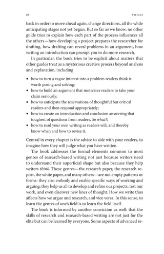 xii Preface
back in order to move ahead again, change directions, all the while
anticipating stages not yet begun. But so far as we know, no other
guide tries to explain how each part of the process influences all
the others—how developing a project prepares the researcher for
drafting, how drafting can reveal problems in an argument, how
writing an introduction can prompt you to do more research.
In particular, the book tries to be explicit about matters that
other guides treat as a mysterious creative process beyond analysis
and explanation, including
• how to turn a vague interest into a problem readers think is
worth posing and solving;
• how to build an argument that motivates readers to take your
claim seriously;
• how to anticipate the reservations of thoughtful but critical
readers and then respond appropriately;
• how to create an introduction and conclusion answering that
toughest of questions from readers, So what?;
• how to read your own writing as readers will, and thereby
know when and how to revise it.
Central in every chapter is the advice to side with your readers, to
imagine how they will judge what you have written.
The book addresses the formal elements common to most
genres of research-based writing not just because writers need
to understand their superficial shape but also because they help
writers think. These genres—the research paper, the research re-
port, the white paper, and many others—are not empty patterns or
forms: they also embody and enable specific ways of working and
arguing; they help us all to develop and refine our projects, test our
work, and even discover new lines of thought. How we write thus
affects how we argue and research, and vice versa. In this sense, to
learn the genres of one’s field is to learn the field itself.
The book is informed by another conviction as well: that the
skills of research and research-based writing are not just for the
elite but can be learned by everyone. Some aspects of advanced re-
 