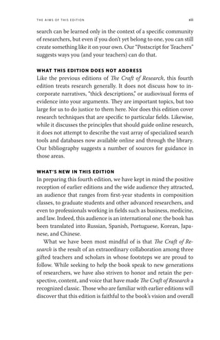 The Aims of This Edition xiii
search can be learned only in the context of a specific community
of researchers, but even if you don’t yet belong to one, you can still
create something like it on your own. Our “Postscript for Teachers”
suggests ways you (and your teachers) can do that.
WHAT THIS EDITION DOES NOT ADDRESS
Like the previous editions of The Craft of Research, this fourth
edition treats research generally. It does not discuss how to in-
corporate narratives, “thick descriptions,” or audiovisual forms of
evidence into your arguments. They are important topics, but too
large for us to do justice to them here. Nor does this edition cover
research techniques that are specific to particular fields. Likewise,
while it discusses the principles that should guide online research,
it does not attempt to describe the vast array of specialized search
tools and databases now available online and through the library.
Our bibliography suggests a number of sources for guidance in
those areas.
WHAT’S NEW IN THIS EDITION
In preparing this fourth edition, we have kept in mind the positive
reception of earlier editions and the wide audience they attracted,
an audience that ranges from first-year students in composition
classes, to graduate students and other advanced researchers, and
even to professionals working in fields such as business, medicine,
and law. Indeed, this audience is an international one: the book has
been translated into Russian, Spanish, Portuguese, Korean, Japa-
nese, and Chinese.
What we have been most mindful of is that The Craft of Re-
search is the result of an extraordinary collaboration among three
gifted teachers and scholars in whose footsteps we are proud to
follow. While seeking to help the book speak to new generations
of researchers, we have also striven to honor and retain the per-
spective, content, and voice that have made The Craft of Research a
recognized classic. Those who are familiar with earlier editions will
discover that this edition is faithful to the book’s vision and overall
 