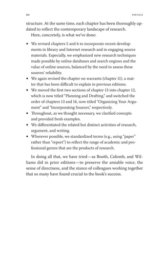 xiv Preface
structure. At the same time, each chapter has been thoroughly up-
dated to reflect the contemporary landscape of research.
Here, concretely, is what we’ve done:
• We revised chapters 5 and 6 to incorporate recent develop-
ments in library and Internet research and in engaging source
materials. Especially, we emphasized new research techniques
made possible by online databases and search engines and the
value of online sources, balanced by the need to assess these
sources’ reliability.
• We again revised the chapter on warrants (chapter 11), a mat-
ter that has been difficult to explain in previous editions.
• We moved the first two sections of chapter 13 into chapter 12,
which is now titled “Planning and Drafting,” and switched the
order of chapters 13 and 14, now titled “Organizing Your Argu-
ment” and “Incorporating Sources,” respectively.
• Throughout, as we thought necessary, we clarified concepts
and provided fresh examples.
• We differentiated the related but distinct activities of research,
argument, and writing.
• Wherever possible, we standardized terms (e.g., using “paper”
rather than “report”) to reflect the range of academic and pro-
fessional genres that are the products of research.
In doing all that, we have tried—as Booth, Colomb, and Wil-
liams did in prior editions—to preserve the amiable voice, the
sense of directness, and the stance of colleagues working together
that so many have found crucial to the book’s success.
 