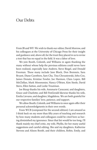 Our Debts
From JB and WF: We wish to thank our editor, David Morrow, and
his colleagues at the University of Chicago Press for their insight
and guidance and, above all, for the trust they placed in us to revise
a text that has no equal in the field. It was a labor of love.
We join Booth, Colomb, and Williams in again thanking the
many without whose help the previous editions could never have
been realized, especially Jane Andrew, Steve Biegel, and Donald
Freeman. These many include Jane Block, Don Brenneis, Sara
Bryant, Diane Carothers, Sam Cha, Tina Chrzastowski, John Cox,
James Donato, Kristine Fowler, Joe Harmon, Clara Lopez, Bill
McClellan, Mark Monmonier, Nancy O’Brien, Kim Steele, David
Stern, Ellen Sutton, and Leslie Troutman.
Joe Bizup thanks his wife, Annmarie Caracansi, and daughters,
Grace and Charlotte; and Bill FitzGerald likewise thanks his wife,
Emilia Lievano, and daughter, Magdalena. We are both grateful for
our respective families’ love, patience, and support.
We allow Booth, Colomb, and Williams to once again offer their
personal acknowledgments in their own words.
From WCB (composed for the second edition): I am amazed as
I think back on my more than fifty years of teaching and research
by how many students and colleagues could be cited here as hav-
ing diminished my ignorance. Since that list would be too long, I’ll
thank mainly my chief critic, my wife, Phyllis, for her many useful
suggestions and careful editing. She and my daughters, Katherine
Stevens and Alison Booth, and their children, Robin, Emily, and
 