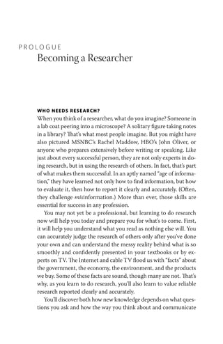 P R O L O G U E
Becoming a Researcher
WHO NEEDS RESEARCH?
When you think of a researcher, what do you imagine? Someone in
a lab coat peering into a microscope? A solitary figure taking notes
in a library? That’s what most people imagine. But you might have
also pictured MSNBC’s Rachel Maddow, HBO’s John Oliver, or
anyone who prepares extensively before writing or speaking. Like
just about every successful person, they are not only experts in do-
ing research, but in using the research of others. In fact, that’s part
of what makes them successful. In an aptly named “age of informa-
tion,” they have learned not only how to find information, but how
to evaluate it, then how to report it clearly and accurately. (Often,
they challenge misinformation.) More than ever, those skills are
essential for success in any profession.
You may not yet be a professional, but learning to do research
now will help you today and prepare you for what’s to come. First,
it will help you understand what you read as nothing else will. You
can accurately judge the research of others only after you’ve done
your own and can understand the messy reality behind what is so
smoothly and confidently presented in your textbooks or by ex-
perts on TV. The Internet and cable TV flood us with “facts” about
the government, the economy, the environment, and the products
we buy. Some of these facts are sound, though many are not. That’s
why, as you learn to do research, you’ll also learn to value reliable
research reported clearly and accurately.
You’ll discover both how new knowledge depends on what ques-
tions you ask and how the way you think about and communicate
 