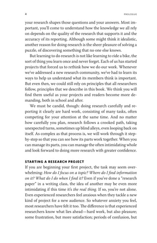 4 Prologue
your research shapes those questions and your answers. Most im-
portant, you’ll come to understand how the knowledge we all rely
on depends on the quality of the research that supports it and the
accuracy of its reporting. Although some might think it idealistic,
another reason for doing research is the sheer pleasure of solving a
puzzle, of discovering something that no one else knows.
But learning to do research is not like learning to ride a bike, the
sort of thing you learn once and never forget. Each of us has started
projects that forced us to rethink how we do our work. Whenever
we’ve addressed a new research community, we’ve had to learn its
ways to help us understand what its members think is important.
But even then, we could still rely on principles that all researchers
follow, principles that we describe in this book. We think you will
find them useful as your projects and readers become more de-
manding, both in school and after.
We must be candid, though: doing research carefully and re-
porting it clearly are hard work, consisting of many tasks, often
competing for your attention at the same time. And no matter
how carefully you plan, research follows a crooked path, taking
unexpected turns, sometimes up blind alleys, even looping back on
itself. As complex as that process is, we will work through it step-
by-step so that you can see how its parts work together. When you
can manage its parts, you can manage the often intimidating whole
and look forward to doing more research with greater confidence.
STARTING A RESEARCH PROJECT
If you are beginning your first project, the task may seem over-
whelming: How do I focus on a topic? Where do I find information
on it? What do I do when I find it? Even if you’ve done a “research
paper” in a writing class, the idea of another may be even more
intimidating if this time it’s the real thing. If so, you’re not alone.
Even experienced researchers feel anxious when they tackle a new
kind of project for a new audience. So whatever anxiety you feel,
most researchers have felt it too. The difference is that experienced
researchers know what lies ahead—hard work, but also pleasure;
some frustration, but more satisfaction; periods of confusion, but
 