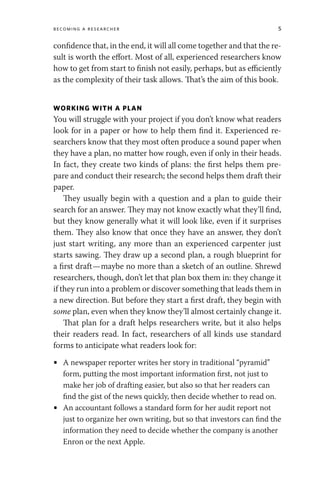 Becoming a Researcher 5
confidence that, in the end, it will all come together and that the re-
sult is worth the effort. Most of all, experienced researchers know
how to get from start to finish not easily, perhaps, but as efficiently
as the complexity of their task allows. That’s the aim of this book.
WORKING WITH A PLAN
You will struggle with your project if you don’t know what readers
look for in a paper or how to help them find it. Experienced re-
searchers know that they most often produce a sound paper when
they have a plan, no matter how rough, even if only in their heads.
In fact, they create two kinds of plans: the first helps them pre-
pare and conduct their research; the second helps them draft their
paper.
They usually begin with a question and a plan to guide their
search for an answer. They may not know exactly what they’ll find,
but they know generally what it will look like, even if it surprises
them. They also know that once they have an answer, they don’t
just start writing, any more than an experienced carpenter just
starts sawing. They draw up a second plan, a rough blueprint for
a first draft—maybe no more than a sketch of an outline. Shrewd
researchers, though, don’t let that plan box them in: they change it
if they run into a problem or discover something that leads them in
a new direction. But before they start a first draft, they begin with
some plan, even when they know they’ll almost certainly change it.
That plan for a draft helps researchers write, but it also helps
their readers read. In fact, researchers of all kinds use standard
forms to anticipate what readers look for:
• A newspaper reporter writes her story in traditional “pyramid”
form, putting the most important information first, not just to
make her job of drafting easier, but also so that her readers can
find the gist of the news quickly, then decide whether to read on.
• An accountant follows a standard form for her audit report not
just to organize her own writing, but so that investors can find the
information they need to decide whether the company is another
Enron or the next Apple.
 
