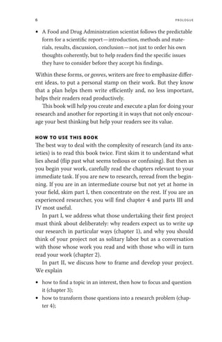 6 Prologue
• A Food and Drug Administration scientist follows the predictable
form for a scientific report—introduction, methods and mate-
rials, results, discussion, conclusion—not just to order his own
thoughts coherently, but to help readers find the specific issues
they have to consider before they accept his findings.
Within these forms, or genres, writers are free to emphasize differ-
ent ideas, to put a personal stamp on their work. But they know
that a plan helps them write efficiently and, no less important,
helps their readers read productively.
This book will help you create and execute a plan for doing your
research and another for reporting it in ways that not only encour-
age your best thinking but help your readers see its value.
HOW TO USE THIS BOOK
The best way to deal with the complexity of research (and its anx-
ieties) is to read this book twice. First skim it to understand what
lies ahead (flip past what seems tedious or confusing). But then as
you begin your work, carefully read the chapters relevant to your
immediate task. If you are new to research, reread from the begin-
ning. If you are in an intermediate course but not yet at home in
your field, skim part I, then concentrate on the rest. If you are an
experienced researcher, you will find chapter 4 and parts III and
IV most useful.
In part I, we address what those undertaking their first project
must think about deliberately: why readers expect us to write up
our research in particular ways (chapter 1), and why you should
think of your project not as solitary labor but as a conversation
with those whose work you read and with those who will in turn
read your work (chapter 2).
In part II, we discuss how to frame and develop your project.
We explain
• how to find a topic in an interest, then how to focus and question
it (chapter 3);
• how to transform those questions into a research problem (chap-
ter 4);
 