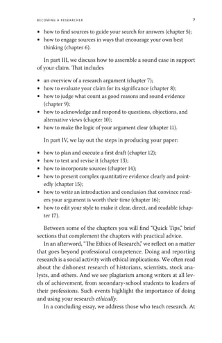 Becoming a Researcher 7
• how to find sources to guide your search for answers (chapter 5);
• how to engage sources in ways that encourage your own best
thinking (chapter 6).
In part III, we discuss how to assemble a sound case in support
of your claim. That includes
• an overview of a research argument (chapter 7);
• how to evaluate your claim for its significance (chapter 8);
• how to judge what count as good reasons and sound evidence
(chapter 9);
• how to acknowledge and respond to questions, objections, and
alternative views (chapter 10);
• how to make the logic of your argument clear (chapter 11).
In part IV, we lay out the steps in producing your paper:
• how to plan and execute a first draft (chapter 12);
• how to test and revise it (chapter 13);
• how to incorporate sources (chapter 14);
• how to present complex quantitative evidence clearly and point-
edly (chapter 15);
• how to write an introduction and conclusion that convince read-
ers your argument is worth their time (chapter 16);
• how to edit your style to make it clear, direct, and readable (chap-
ter 17).
Between some of the chapters you will find “Quick Tips,” brief
sections that complement the chapters with practical advice.
In an afterword, “The Ethics of Research,” we reflect on a matter
that goes beyond professional competence. Doing and reporting
research is a social activity with ethical implications. We often read
about the dishonest research of historians, scientists, stock ana-
lysts, and others. And we see plagiarism among writers at all lev-
els of achievement, from secondary-school students to leaders of
their professions. Such events highlight the importance of doing
and using your research ethically.
In a concluding essay, we address those who teach research. At
 