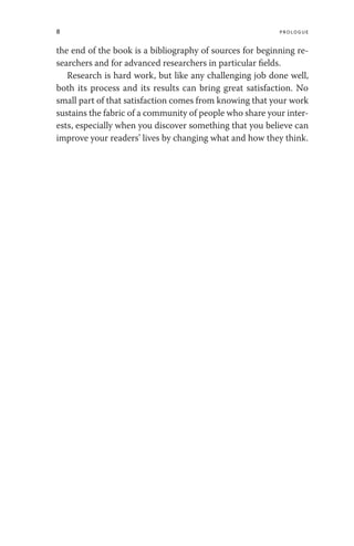 8 Prologue
the end of the book is a bibliography of sources for beginning re-
searchers and for advanced researchers in particular fields.
Research is hard work, but like any challenging job done well,
both its process and its results can bring great satisfaction. No
small part of that satisfaction comes from knowing that your work
sustains the fabric of a community of people who share your inter-
ests, especially when you discover something that you believe can
improve your readers’ lives by changing what and how they think.
 