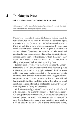 1 Thinking in Print
The Uses of Research, Public and Private
In this chapter, we define research, then discuss how you benefit from learning to do
it well, why we value it, and why we hope you will too.
Whenever we read about a scientific breakthrough or a crisis in
world affairs, we benefit from the research of those who report
it, who in turn benefited from the research of countless others.
When we walk into a library, we are surrounded by more than
twenty-five centuries of research. When we go on the Internet, we
can read millions of reports written by researchers who have posed
questions beyond number, gathered untold amounts of informa-
tion from the research of others to answer them, then shared their
answers with the rest of us so that we can carry on their work by
asking new questions and, we hope, answering them.
Teachers at all levels devote their lives to research. Govern-
ments spend billions on it, businesses even more. Research goes on
in laboratories and libraries, in jungles and ocean depths, in caves
and in outer space, in offices and, in the information age, even in
our own homes. Research is in fact the world’s biggest industry.
Those who cannot do it well or evaluate that of others will find
themselves sidelined in a world increasingly dependent on sound
ideas based on good information produced by trustworthy inquiry
and then presented clearly and accurately.
Without trustworthy published research, we all would be locked
in the opinions of the moment, prisoners of what we alone experi-
ence or dupes to whatever we’re told. Of course, we want to believe
that our opinions are sound. Yet mistaken ideas, even dangerous
ones, flourish because too many people accept too many opinions
based on too little evidence. And as recent events have shown,
 