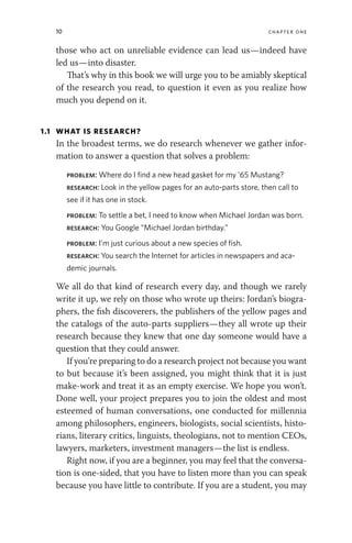 10 chapter one
those who act on unreliable evidence can lead us—indeed have
led us—into disaster.
That’s why in this book we will urge you to be amiably skeptical
of the research you read, to question it even as you realize how
much you depend on it.
1.1 WHAT IS RESEARCH?
In the broadest terms, we do research whenever we gather infor-
mation to answer a question that solves a problem:
problem: Where do I find a new head gasket for my ’65 Mustang?
research: Look in the yellow pages for an auto-parts store, then call to
see if it has one in stock.
problem: To settle a bet, I need to know when Michael Jordan was born.
research: You Google “Michael Jordan birthday.”
problem: I’m just curious about a new species of fish.
research: You search the Internet for articles in newspapers and aca-
demic journals.
We all do that kind of research every day, and though we rarely
write it up, we rely on those who wrote up theirs: Jordan’s biogra-
phers, the fish discoverers, the publishers of the yellow pages and
the catalogs of the auto-parts suppliers—they all wrote up their
research because they knew that one day someone would have a
question that they could answer.
If you’re preparing to do a research project not because you want
to but because it’s been assigned, you might think that it is just
make-work and treat it as an empty exercise. We hope you won’t.
Done well, your project prepares you to join the oldest and most
esteemed of human conversations, one conducted for millennia
among philosophers, engineers, biologists, social scientists, histo-
rians, literary critics, linguists, theologians, not to mention CEOs,
lawyers, marketers, investment managers—the list is endless.
Right now, if you are a beginner, you may feel that the conversa-
tion is one-sided, that you have to listen more than you can speak
because you have little to contribute. If you are a student, you may
 