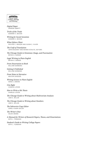 Digital Paper
Andrew Abbott
Tricks of the Trade
Howard S. Becker
Writing for Social Scientists
Howard S. Becker
What Editors Want
Philippa J. Benson and Susan C. Silver
The Craft of Translation
John Biguenet and Rainer Schulte, editors
The Chicago Guide to Grammar, Usage, and Punctuation
Bryan A. Garner
Legal Writing in Plain English
Bryan A. Garner
From Dissertation to Book
William Germano
Getting It Published
William Germano
From Notes to Narrative
Kristen Ghodsee
Writing Science in Plain English
Anne E. Greene
Cite Right
Charles Lipson
How to Write a BA Thesis
Charles Lipson
The Chicago Guide to Writing about Multivariate Analysis
Jane E. Miller
The Chicago Guide to Writing about Numbers
Jane E. Miller
The Subversive Copy Editor
Carol Fisher Saller
The Writer’s Diet
Helen Sword
A Manual for Writers of Research Papers, Theses, and Dissertations
Kate L. Turabian
Student’s Guide to Writing College Papers
Kate L. Turabian
 